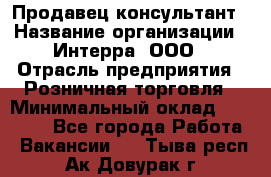 Продавец-консультант › Название организации ­ Интерра, ООО › Отрасль предприятия ­ Розничная торговля › Минимальный оклад ­ 22 000 - Все города Работа » Вакансии   . Тыва респ.,Ак-Довурак г.